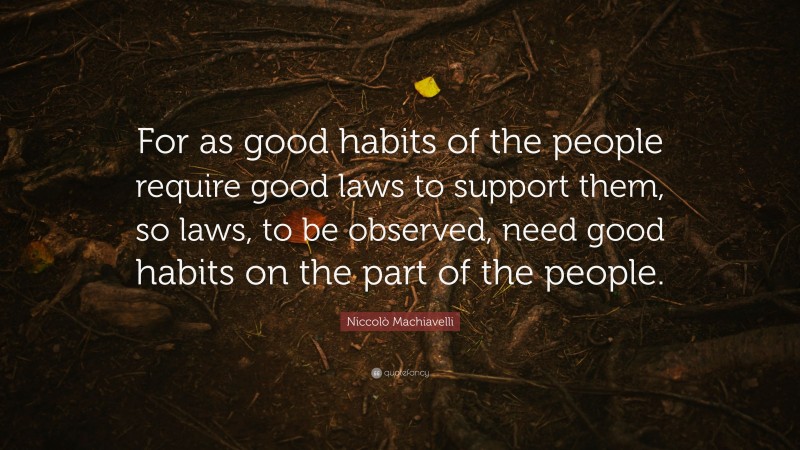 Niccolò Machiavelli Quote: “For as good habits of the people require good laws to support them, so laws, to be observed, need good habits on the part of the people.”