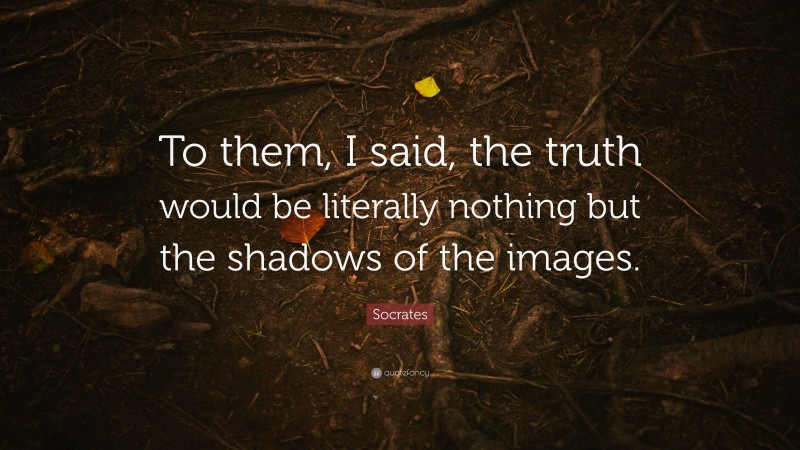 Socrates Quote: “To them, I said, the truth would be literally nothing but the shadows of the images.”