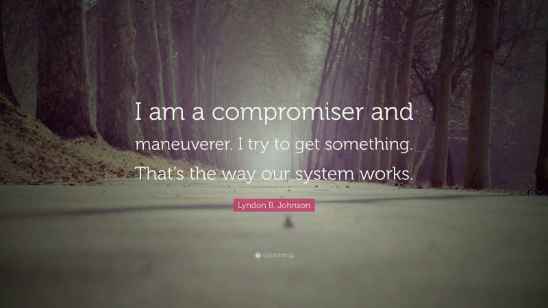 Lyndon B. Johnson Quote: “I am a compromiser and maneuverer. I try to get something. That’s the way our system works.”