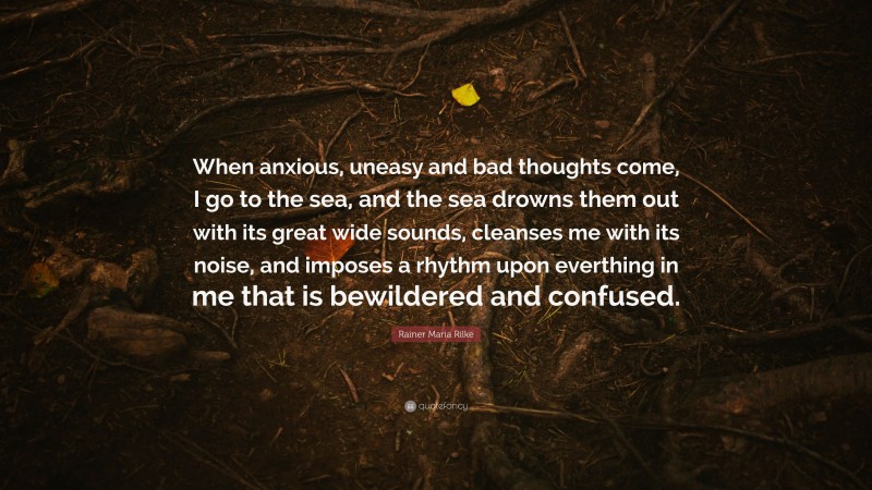 Rainer Maria Rilke Quote: “When anxious, uneasy and bad thoughts come, I go to the sea, and the sea drowns them out with its great wide sounds, cleanses me with its noise, and imposes a rhythm upon everthing in me that is bewildered and confused.”