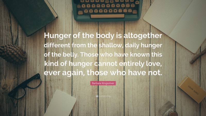 Barbara Kingsolver Quote: “Hunger of the body is altogether different from the shallow, daily hunger of the belly. Those who have known this kind of hunger cannot entirely love, ever again, those who have not.”