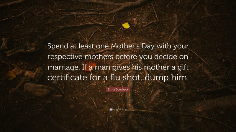 Erma Bombeck Quote: “Spend at least one Mother’s Day with your respective mothers before you decide on marriage. If a man gives his mother a gift certificate for a flu shot, dump him.”