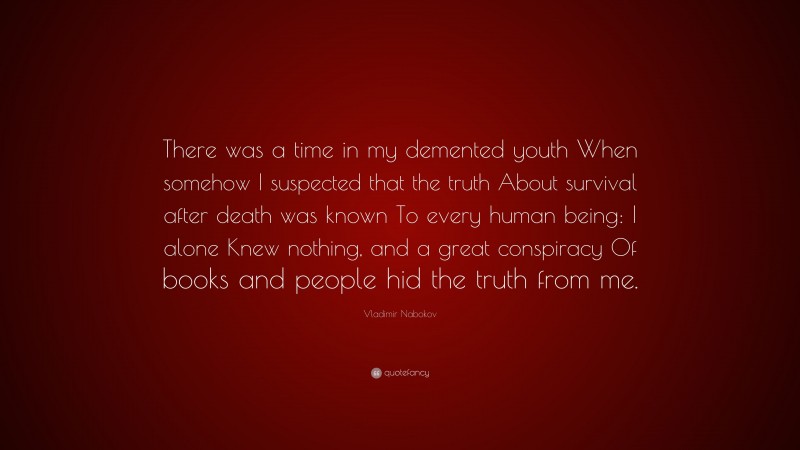 Vladimir Nabokov Quote: “There was a time in my demented youth When somehow I suspected that the truth About survival after death was known To every human being: I alone Knew nothing, and a great conspiracy Of books and people hid the truth from me.”