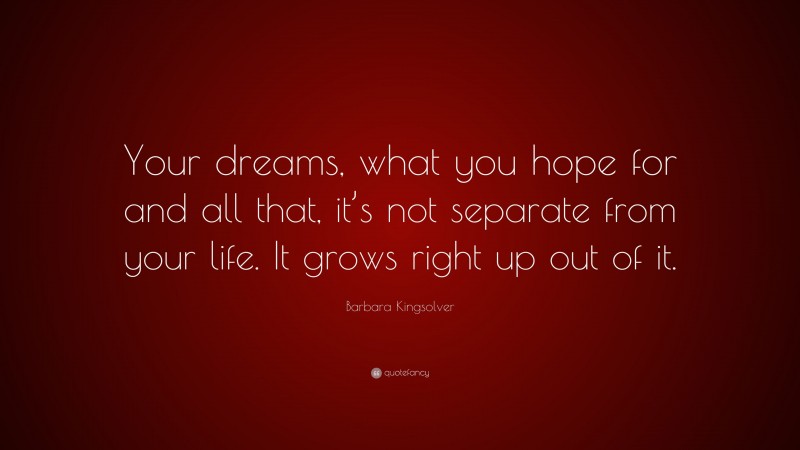 Barbara Kingsolver Quote: “Your dreams, what you hope for and all that, it’s not separate from your life. It grows right up out of it.”