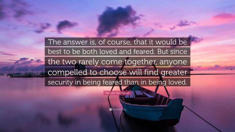 Niccolò Machiavelli Quote: “The answer is, of course, that it would be best to be both loved and feared. But since the two rarely come together, anyone compelled to choose will find greater security in being feared than in being loved.”