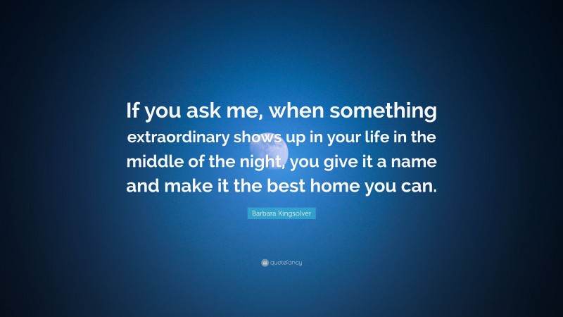 Barbara Kingsolver Quote: “If you ask me, when something extraordinary shows up in your life in the middle of the night, you give it a name and make it the best home you can.”