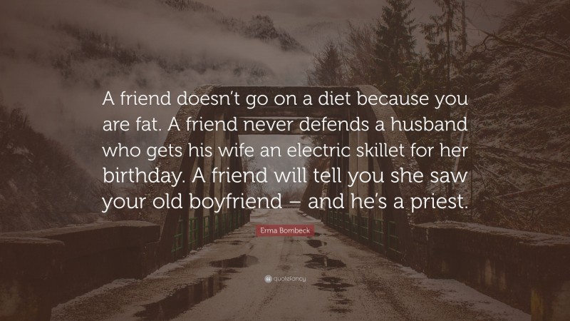 Erma Bombeck Quote: “A friend doesn’t go on a diet because you are fat. A friend never defends a husband who gets his wife an electric skillet for her birthday. A friend will tell you she saw your old boyfriend – and he’s a priest.”