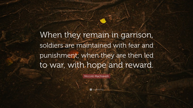 Niccolò Machiavelli Quote: “When they remain in garrison, soldiers are maintained with fear and punishment; when they are then led to war, with hope and reward.”