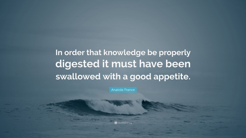 Anatole France Quote: “In order that knowledge be properly digested it must have been swallowed with a good appetite.”