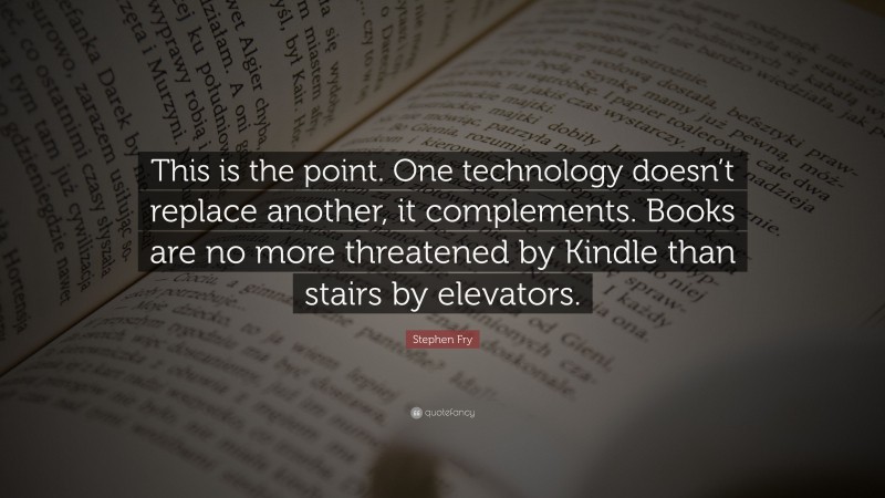 Stephen Fry Quote: “This is the point. One technology doesn’t replace another, it complements. Books are no more threatened by Kindle than stairs by elevators.”
