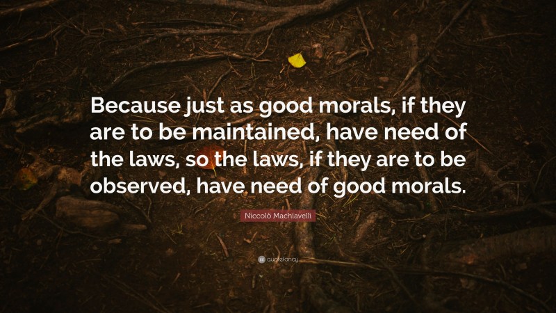 Niccolò Machiavelli Quote: “Because just as good morals, if they are to be maintained, have need of the laws, so the laws, if they are to be observed, have need of good morals.”