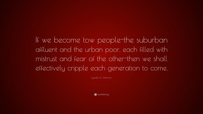 Lyndon B. Johnson Quote: “If we become tow people-the suburban affluent and the urban poor, each filled with mistrust and fear of the other-then we shall effectively cripple each generation to come.”