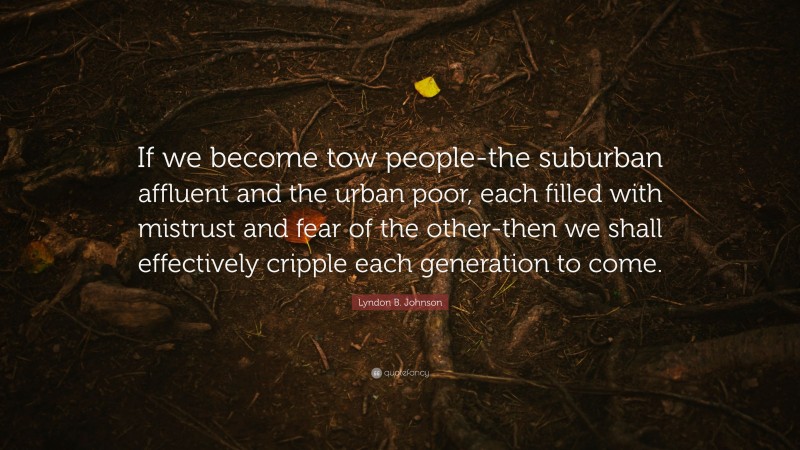Lyndon B. Johnson Quote: “If we become tow people-the suburban affluent and the urban poor, each filled with mistrust and fear of the other-then we shall effectively cripple each generation to come.”