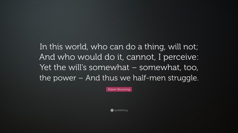 Robert Browning Quote: “In this world, who can do a thing, will not; And who would do it, cannot, I perceive: Yet the will’s somewhat – somewhat, too, the power – And thus we half-men struggle.”