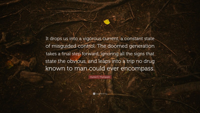 Hunter S. Thompson Quote: “It drops us into a vigorous current, a constant state of misguided control. The doomed generation takes a final step forward, ignoring all the signs that state the obvious, and leaps into a trip no drug known to man could ever encompass.”