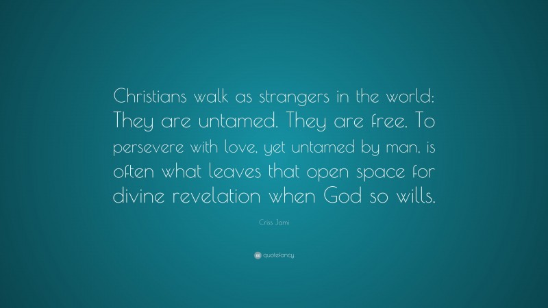 Criss Jami Quote: “Christians walk as strangers in the world: They are untamed. They are free. To persevere with love, yet untamed by man, is often what leaves that open space for divine revelation when God so wills.”