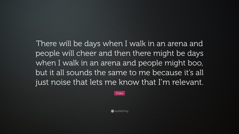 Drake Quote: “There will be days when I walk in an arena and people will cheer and then there might be days when I walk in an arena and people might boo, but it all sounds the same to me because it’s all just noise that lets me know that I’m relevant.”