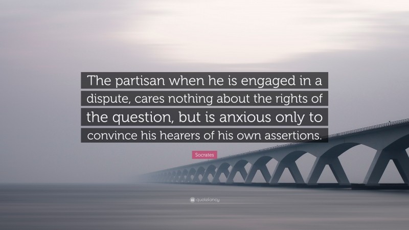 Socrates Quote: “The partisan when he is engaged in a dispute, cares nothing about the rights of the question, but is anxious only to convince his hearers of his own assertions.”