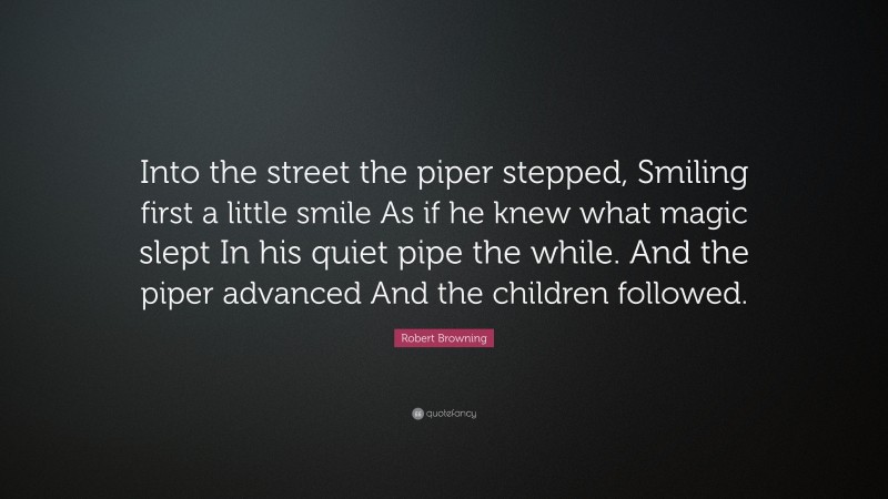 Robert Browning Quote: “Into the street the piper stepped, Smiling first a little smile As if he knew what magic slept In his quiet pipe the while. And the piper advanced And the children followed.”