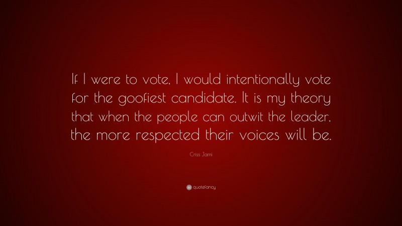 Criss Jami Quote: “If I were to vote, I would intentionally vote for the goofiest candidate. It is my theory that when the people can outwit the leader, the more respected their voices will be.”
