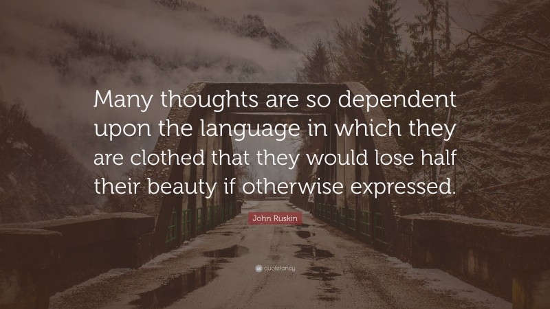 John Ruskin Quote: “Many thoughts are so dependent upon the language in which they are clothed that they would lose half their beauty if otherwise expressed.”
