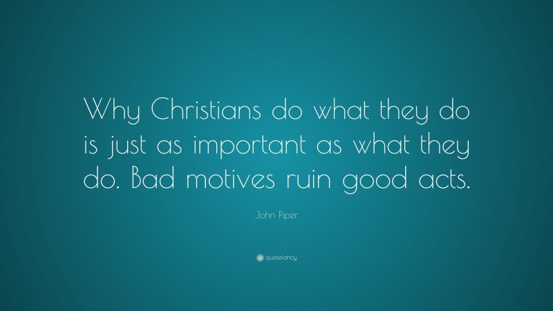 John Piper Quote: “Why Christians do what they do is just as important as what they do. Bad motives ruin good acts.”