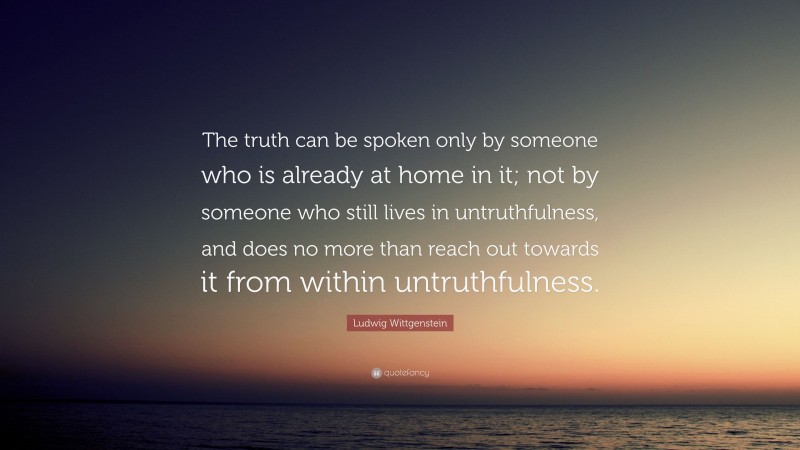 Ludwig Wittgenstein Quote: “The truth can be spoken only by someone who is already at home in it; not by someone who still lives in untruthfulness, and does no more than reach out towards it from within untruthfulness.”