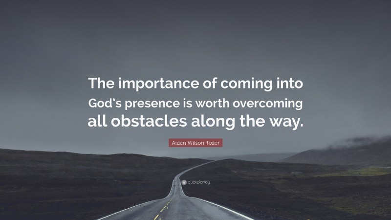 Aiden Wilson Tozer Quote: “The importance of coming into God’s presence is worth overcoming all obstacles along the way.”