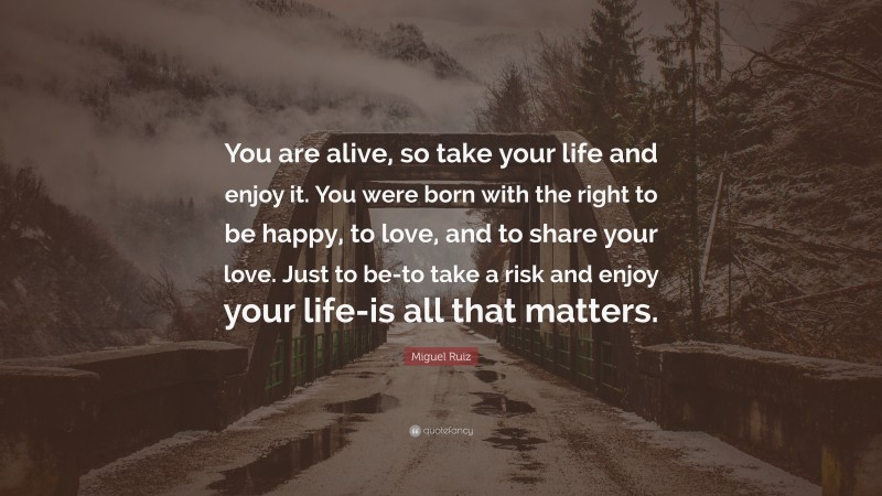 Miguel Ruiz Quote: “You are alive, so take your life and enjoy it. You were born with the right to be happy, to love, and to share your love. Just to be-to take a risk and enjoy your life-is all that matters.”