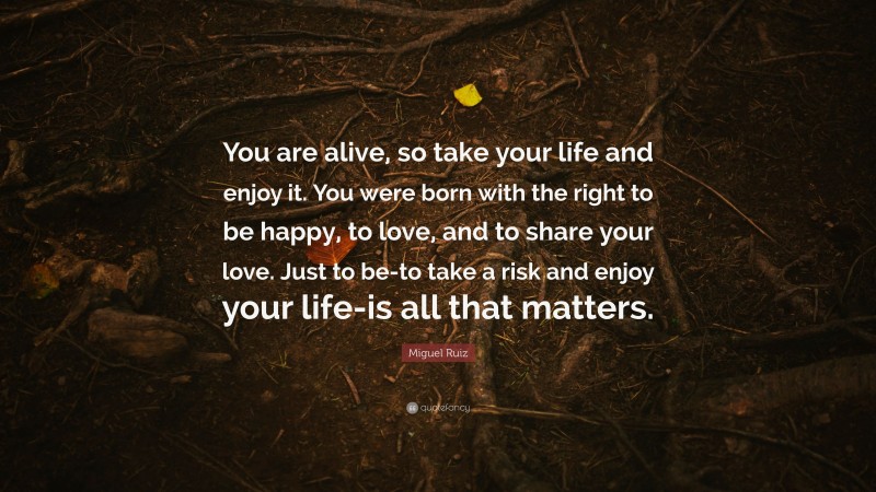 Miguel Ruiz Quote: “You are alive, so take your life and enjoy it. You were born with the right to be happy, to love, and to share your love. Just to be-to take a risk and enjoy your life-is all that matters.”