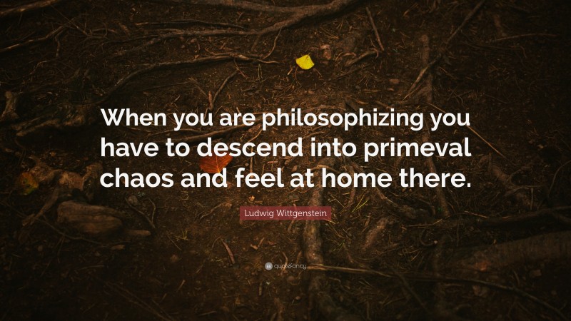 Ludwig Wittgenstein Quote: “When you are philosophizing you have to descend into primeval chaos and feel at home there.”