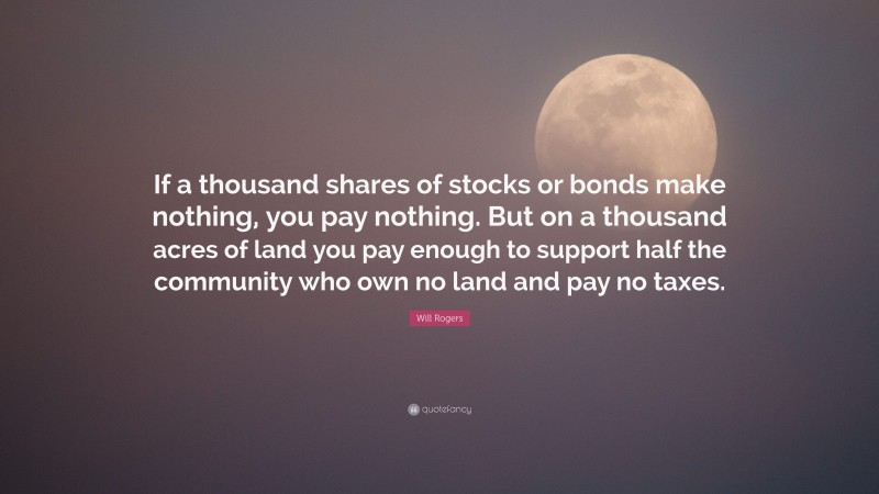 Will Rogers Quote: “If a thousand shares of stocks or bonds make nothing, you pay nothing. But on a thousand acres of land you pay enough to support half the community who own no land and pay no taxes.”