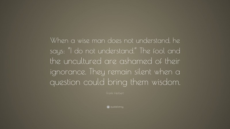 Frank Herbert Quote: “When a wise man does not understand, he says: “I do not understand.” The fool and the uncultured are ashamed of their ignorance. They remain silent when a question could bring them wisdom.”