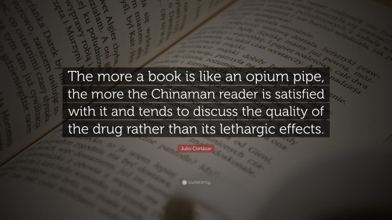 Julio Cortázar Quote: “The more a book is like an opium pipe, the more the Chinaman reader is satisfied with it and tends to discuss the quality of the drug rather than its lethargic effects.”