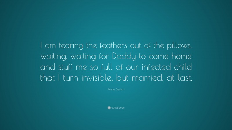 Anne Sexton Quote: “I am tearing the feathers out of the pillows, waiting, waiting for Daddy to come home and stuff me so full of our infected child that I turn invisible, but married, at last.”