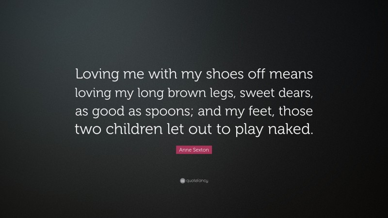 Anne Sexton Quote: “Loving me with my shoes off means loving my long brown legs, sweet dears, as good as spoons; and my feet, those two children let out to play naked.”