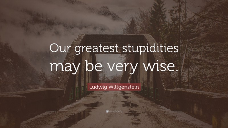 Ludwig Wittgenstein Quote: “Our greatest stupidities may be very wise.”