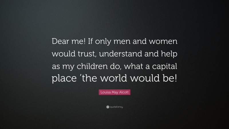 Louisa May Alcott Quote: “Dear me! If only men and women would trust, understand and help as my children do, what a capital place ’the world would be!”