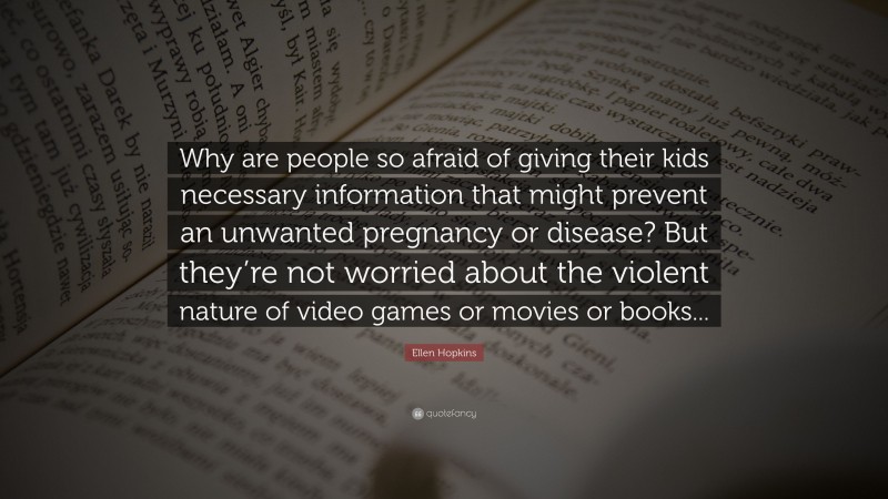 Ellen Hopkins Quote: “Why are people so afraid of giving their kids necessary information that might prevent an unwanted pregnancy or disease? But they’re not worried about the violent nature of video games or movies or books...”