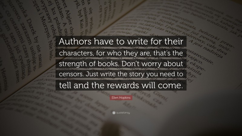 Ellen Hopkins Quote: “Authors have to write for their characters, for who they are, that’s the strength of books. Don’t worry about censors. Just write the story you need to tell and the rewards will come.”