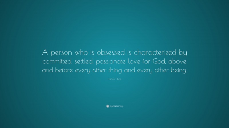 Francis Chan Quote: “A person who is obsessed is characterized by committed, settled, passionate love for God, above and before every other thing and every other being.”