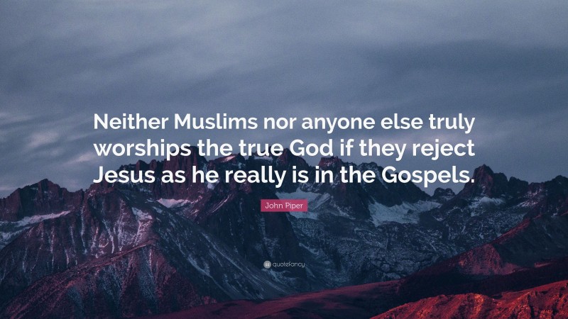 John Piper Quote: “Neither Muslims nor anyone else truly worships the true God if they reject Jesus as he really is in the Gospels.”