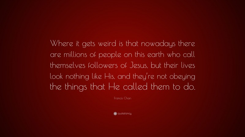 Francis Chan Quote: “Where it gets weird is that nowadays there are millions of people on this earth who call themselves followers of Jesus, but their lives look nothing like His, and they’re not obeying the things that He called them to do.”