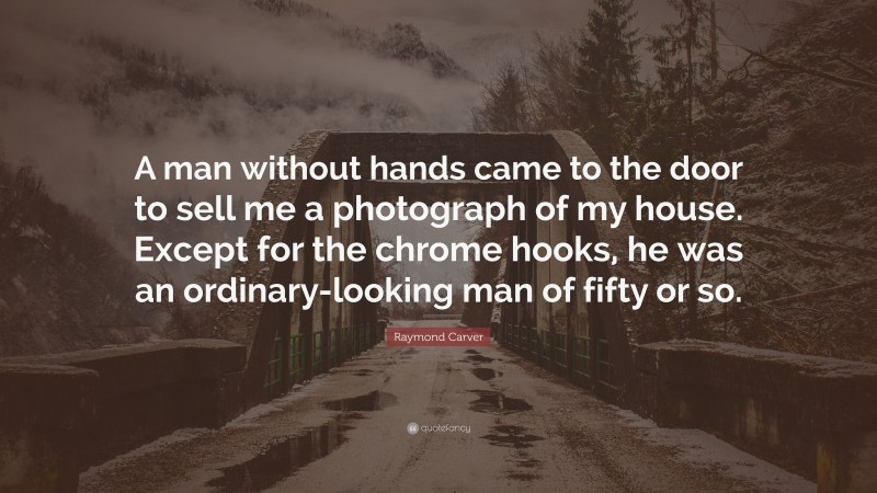 Raymond Carver Quote: “A man without hands came to the door to sell me a photograph of my house. Except for the chrome hooks, he was an ordinary-looking man of fifty or so.”