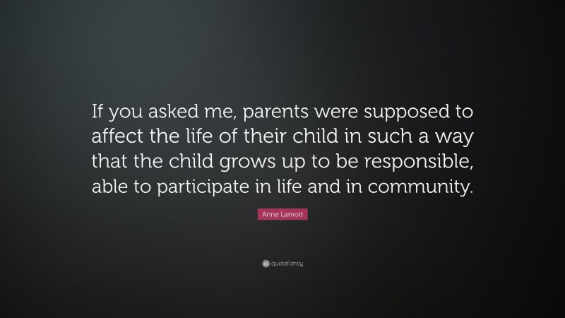 Anne Lamott Quote: “If you asked me, parents were supposed to affect the life of their child in such a way that the child grows up to be responsible, able to participate in life and in community.”