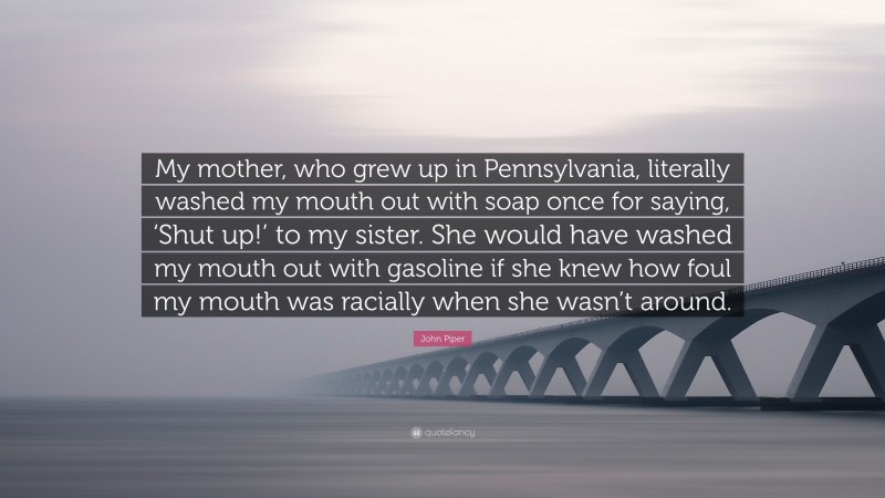 John Piper Quote: “My mother, who grew up in Pennsylvania, literally washed my mouth out with soap once for saying, ‘Shut up!’ to my sister. She would have washed my mouth out with gasoline if she knew how foul my mouth was racially when she wasn’t around.”