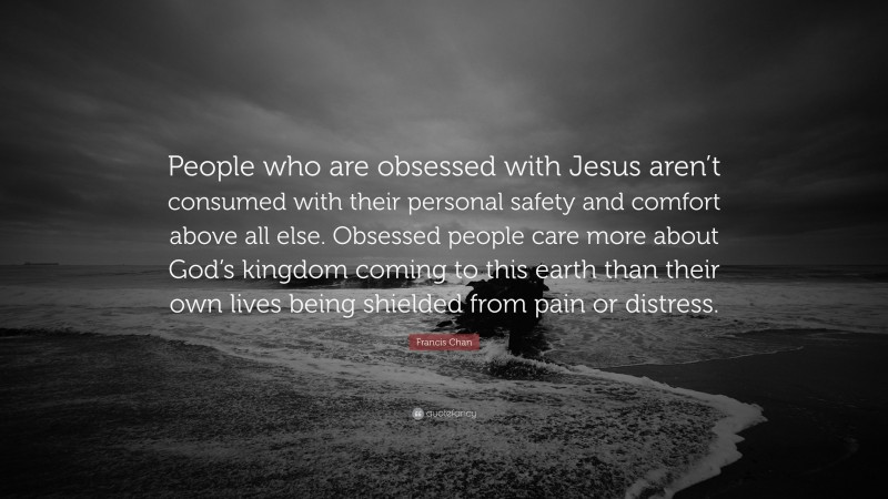 Francis Chan Quote: “People who are obsessed with Jesus aren’t consumed with their personal safety and comfort above all else. Obsessed people care more about God’s kingdom coming to this earth than their own lives being shielded from pain or distress.”
