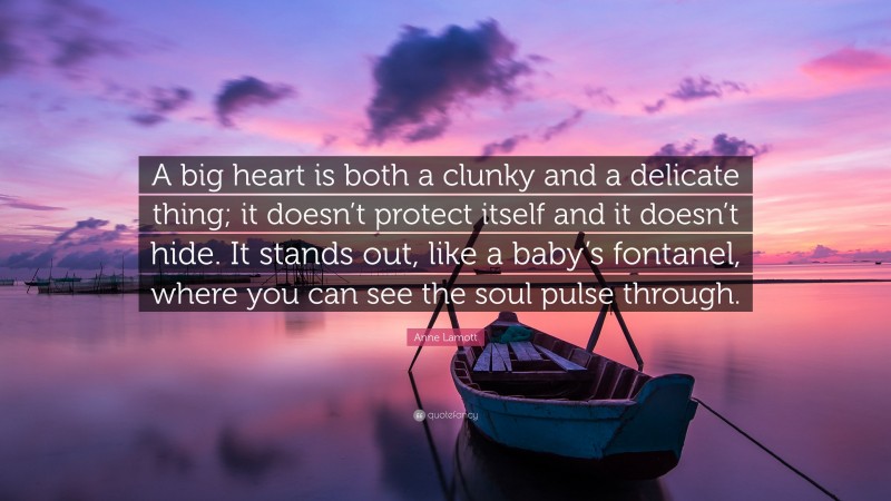 Anne Lamott Quote: “A big heart is both a clunky and a delicate thing; it doesn’t protect itself and it doesn’t hide. It stands out, like a baby’s fontanel, where you can see the soul pulse through.”