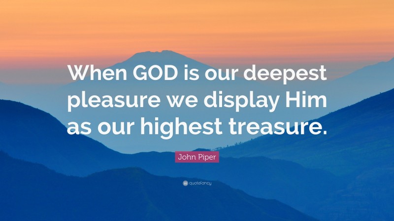 John Piper Quote: “When GOD is our deepest pleasure we display Him as our highest treasure.”