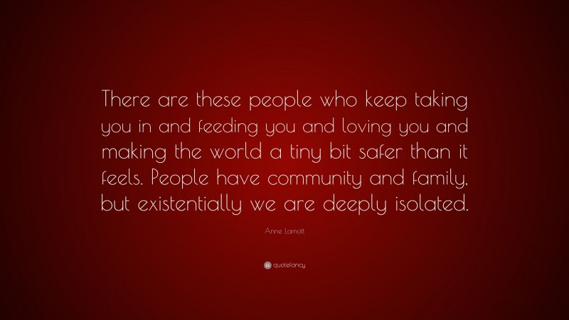 Anne Lamott Quote: “There are these people who keep taking you in and feeding you and loving you and making the world a tiny bit safer than it feels. People have community and family, but existentially we are deeply isolated.”